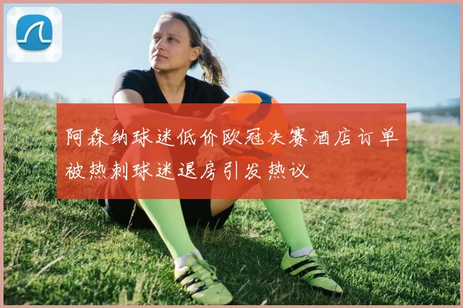 阿森纳球迷低价欧冠决赛酒店订单被热刺球迷退房引发热议