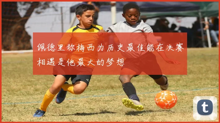 佩德里称梅西为历史最佳能在决赛相遇是他最大的梦想