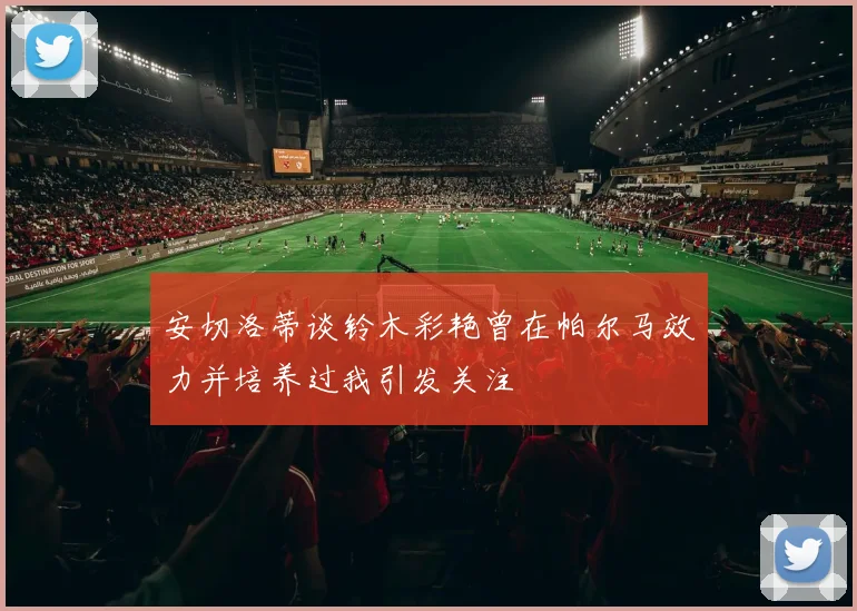 安切洛蒂谈铃木彩艳曾在帕尔马效力并培养过我引发关注