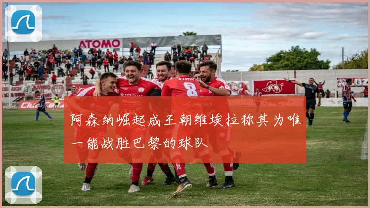 阿森纳崛起成王朝维埃拉称其为唯一能战胜巴黎的球队