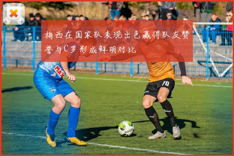 梅西在国家队表现出色赢得队友赞誉与C罗形成鲜明对比