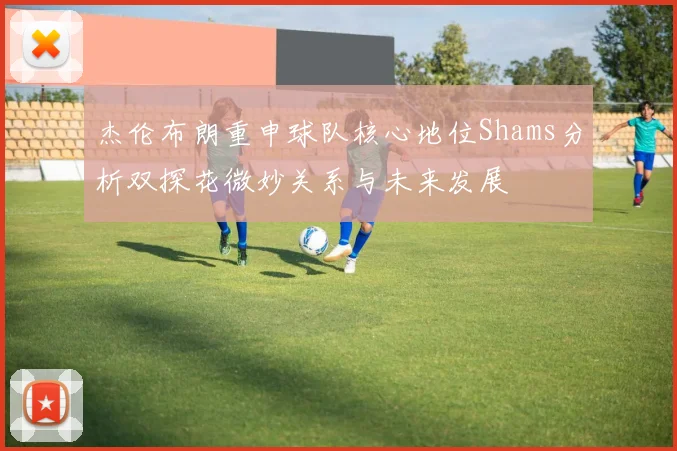杰伦布朗重申球队核心地位Shams分析双探花微妙关系与未来发展