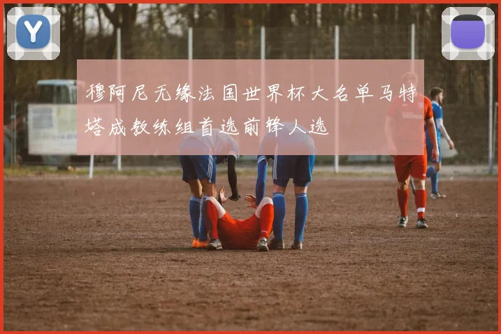穆阿尼无缘法国世界杯大名单马特塔成教练组首选前锋人选