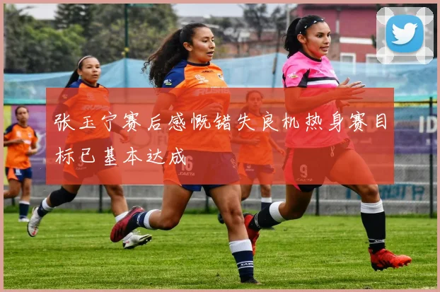 张玉宁赛后感慨错失良机热身赛目标已基本达成