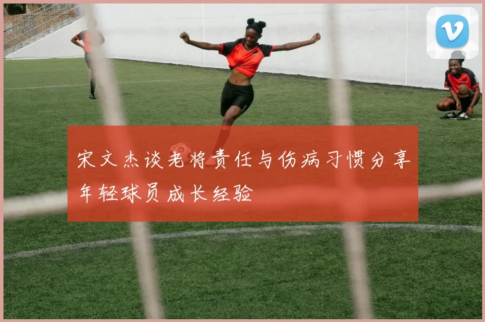 宋文杰谈老将责任与伤病习惯分享年轻球员成长经验