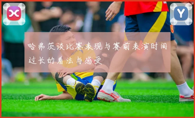 哈弗茨谈比赛表现与赛前表演时间过长的看法与感受