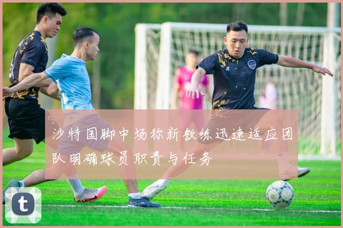沙特国脚中场称新教练迅速适应团队明确球员职责与任务