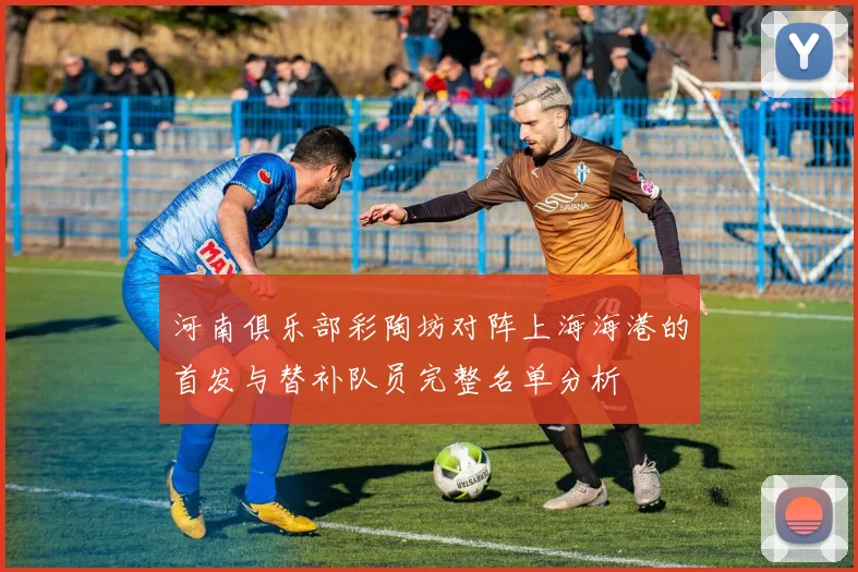 河南俱乐部彩陶坊对阵上海海港的首发与替补队员完整名单分析