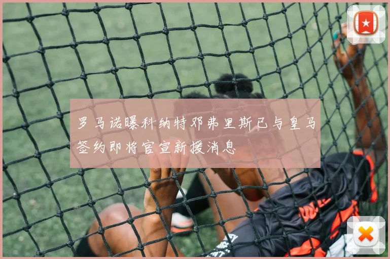 罗马诺曝科纳特邓弗里斯已与皇马签约即将官宣新援消息