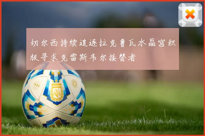 切尔西持续追逐拉克鲁瓦水晶宫积极寻求克雷斯韦尔接替者