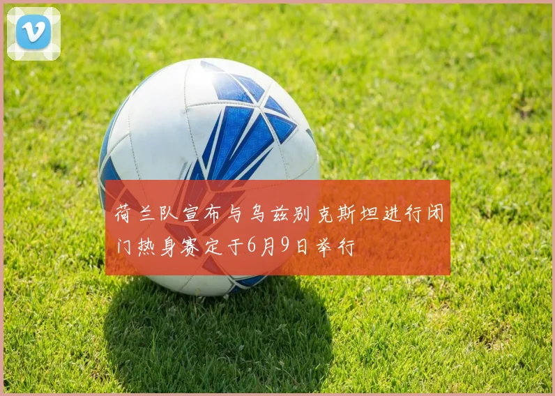 荷兰队宣布与乌兹别克斯坦进行闭门热身赛定于6月9日举行