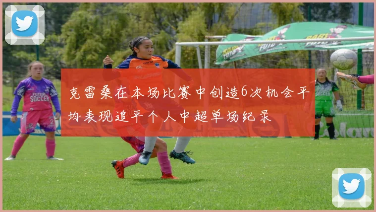 克雷桑在本场比赛中创造6次机会平均表现追平个人中超单场纪录