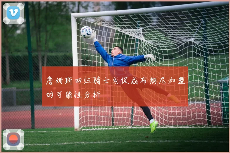 詹姆斯回归骑士或促成布朗尼加盟的可能性分析