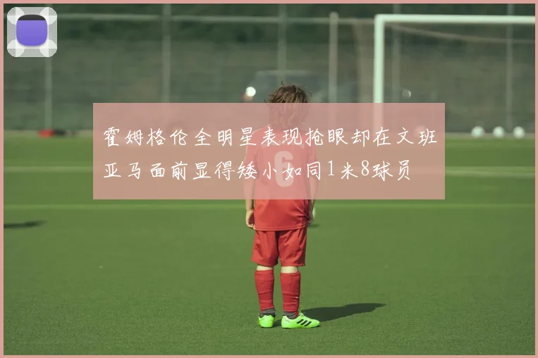 霍姆格伦全明星表现抢眼却在文班亚马面前显得矮小如同1米8球员