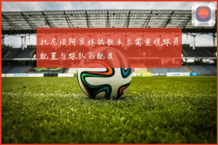 托尼谈阿莫林执教米兰需重视球员配置与球队匹配度