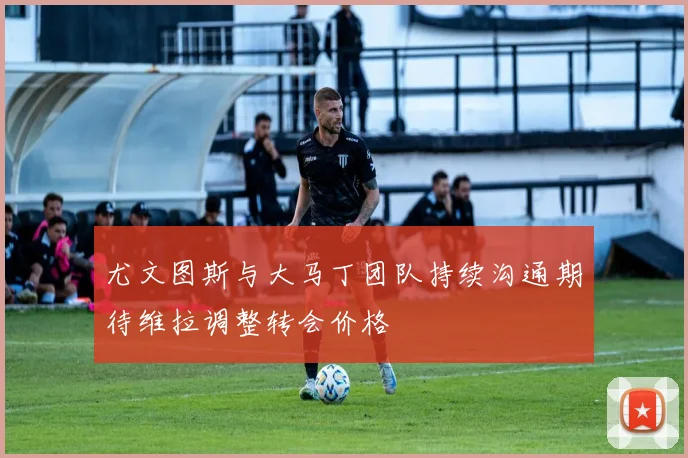 尤文图斯与大马丁团队持续沟通期待维拉调整转会价格