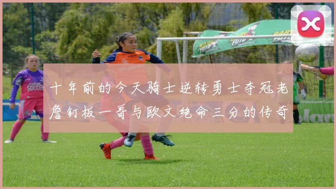 十年前的今天骑士逆转勇士夺冠老詹钉板一哥与欧文绝命三分的传奇时刻