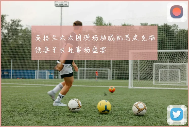 英格兰太太团现场助威凯恩皮克福德妻子共赴赛场盛宴