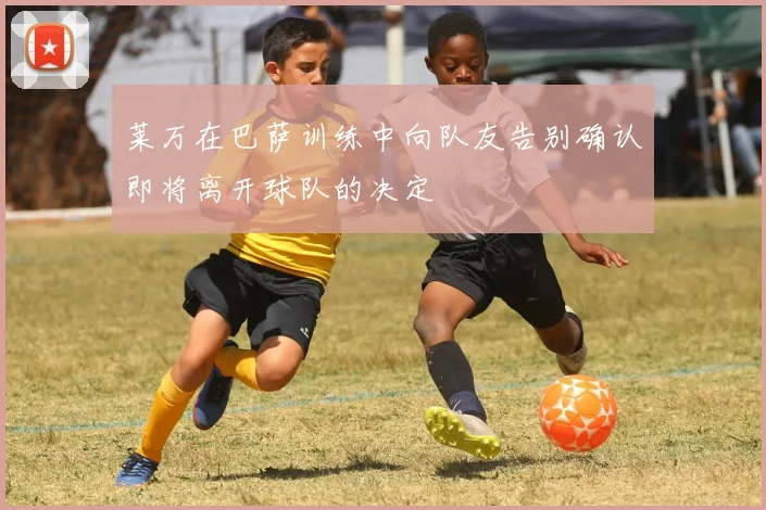 莱万在巴萨训练中向队友告别确认即将离开球队的决定